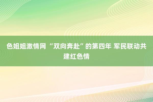 色姐姐激情网 “双向奔赴”的第四年 军民联动共建红色情