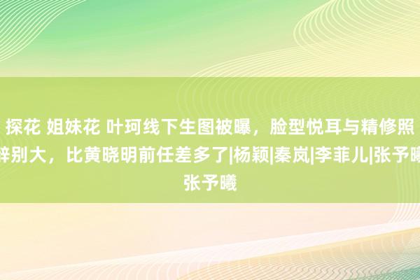 探花 姐妹花 叶珂线下生图被曝，脸型悦耳与精修照辞别大，比黄晓明前任差多了|杨颖|秦岚|李菲儿|张予曦