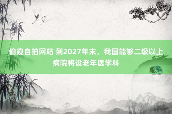 偷窥自拍网站 到2027年末，我国能够二级以上病院将设老年医学科