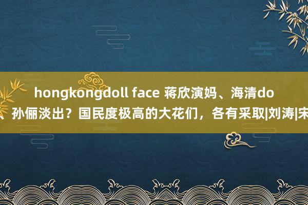 hongkongdoll face 蒋欣演妈、海清do脸、孙俪淡出？国民度极高的大花们，各有采取|刘涛|宋佳