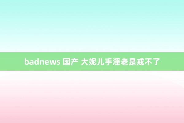 badnews 国产 大妮儿手淫老是戒不了