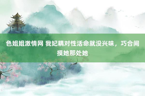 色姐姐激情网 我妃耦对性活命就没兴味，巧合间摸她那处她