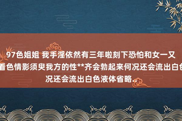 97色姐姐 我手淫依然有三年啦刻下恐怕和女一又友在一齐和看色情影须臾我方的性**齐会勃起来何况还会流出白色液体省略..