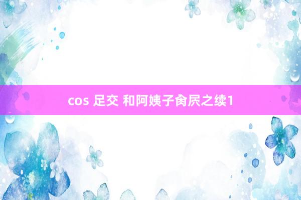 cos 足交 和阿姨子肏屄之续1