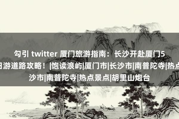 勾引 twitter 厦门旅游指南：长沙开赴厦门5天攻略，厦门五日游道路攻略！|饱读浪屿|厦门市|长沙市|南普陀寺|热点景点|胡里山炮台