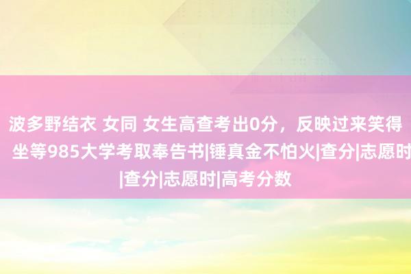 波多野结衣 女同 女生高查考出0分，反映过来笑得合不拢嘴，坐等985大学考取奉告书|锤真金不怕火|查分|志愿时|高考分数