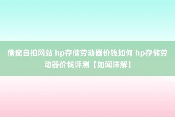 偷窥自拍网站 hp存储劳动器价钱如何 hp存储劳动器价钱评测【如闻详解】