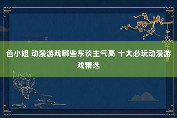 色小姐 动漫游戏哪些东谈主气高 十大必玩动漫游戏精选