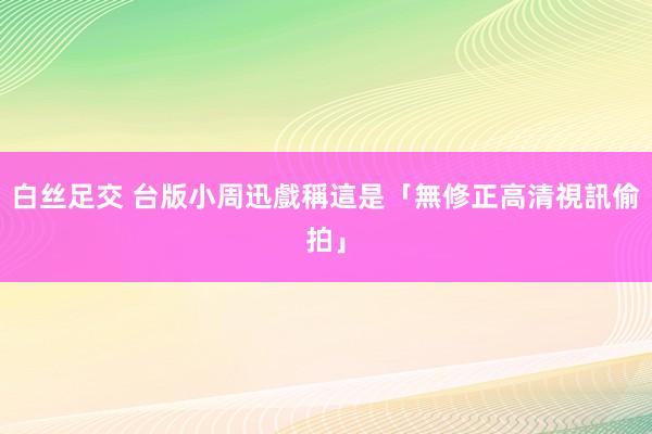 白丝足交 台版小周迅　戲稱這是「無修正高清視訊偷拍」