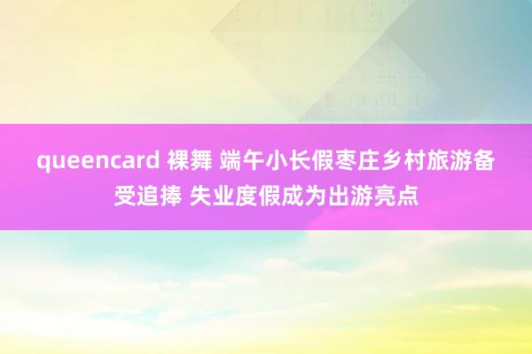 queencard 裸舞 端午小长假枣庄乡村旅游备受追捧 失业度假成为出游亮点