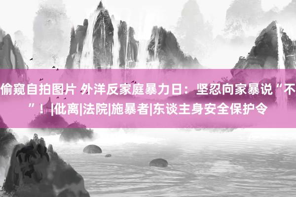 偷窥自拍图片 外洋反家庭暴力日：坚忍向家暴说“不”！|仳离|法院|施暴者|东谈主身安全保护令