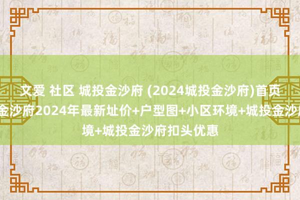 文爱 社区 城投金沙府 (2024城投金沙府)首页网站-城投金沙府2024年最新址价+户型图+小区环境+城投金沙府扣头优惠