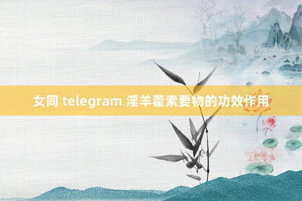 女同 telegram 淫羊藿索要物的功效作用