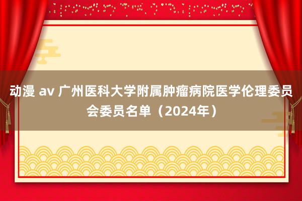 动漫 av 广州医科大学附属肿瘤病院医学伦理委员会委员名单（2024年）