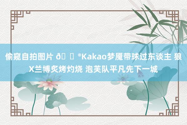 偷窥自拍图片 🎮Kakao梦魇带球过东谈主 狼X兰博炙烤灼烧 泡芙队平凡先下一城