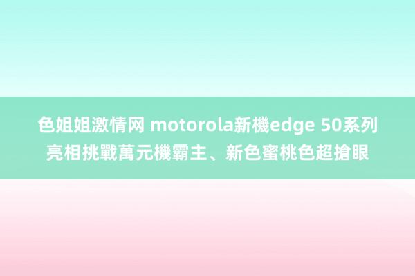 色姐姐激情网 motorola新機edge 50系列亮相　挑戰萬元機霸主、新色蜜桃色超搶眼