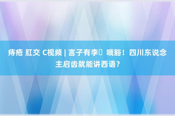 痔疮 肛交 C视频 | 言子有李㉖哦豁！四川东说念主启齿就能讲西语？