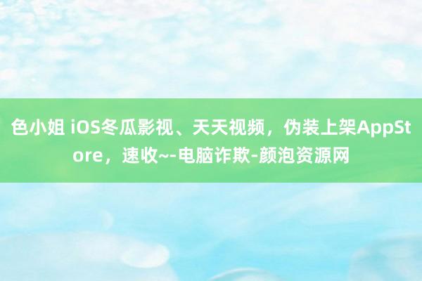 色小姐 iOS冬瓜影视、天天视频，伪装上架AppStore，速收~-电脑诈欺-颜泡资源网