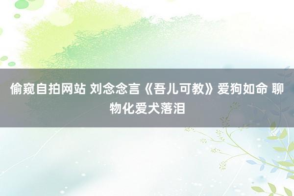 偷窥自拍网站 刘念念言《吾儿可教》爱狗如命 聊物化爱犬落泪