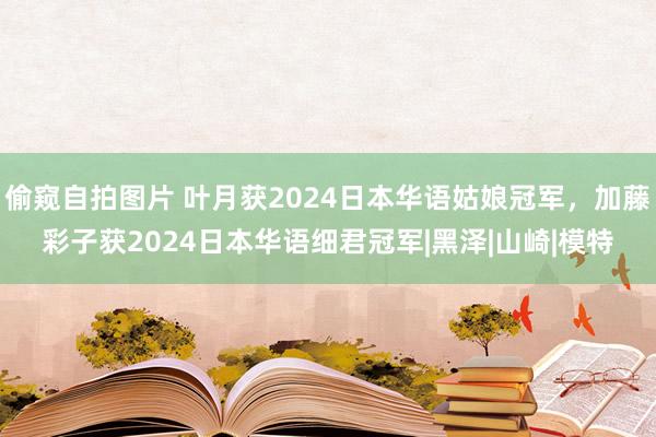 偷窥自拍图片 叶月获2024日本华语姑娘冠军，加藤彩子获2024日本华语细君冠军|黑泽|山崎|模特