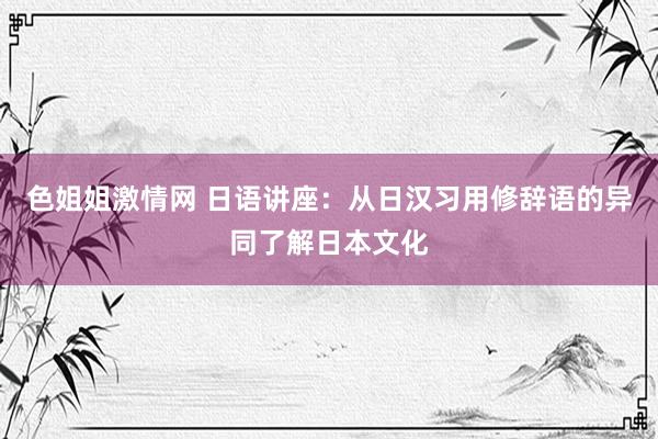 色姐姐激情网 日语讲座：从日汉习用修辞语的异同了解日本文化