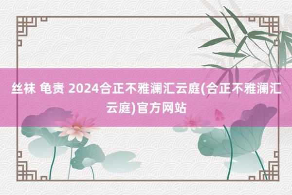 丝袜 龟责 2024合正不雅澜汇云庭(合正不雅澜汇云庭)官方网站