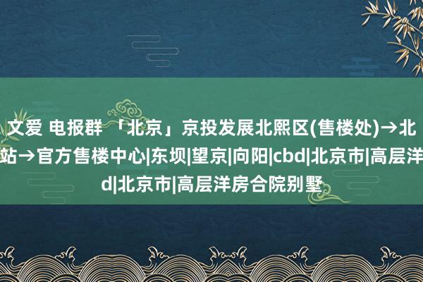 文爱 电报群 「北京」京投发展北熙区(售楼处)→北熙区首页网站→官方售楼中心|东坝|望京|向阳|cbd|北京市|高层洋房合院别墅