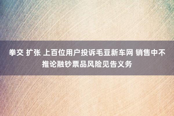 拳交 扩张 上百位用户投诉毛豆新车网 销售中不推论融钞票品风险见告义务