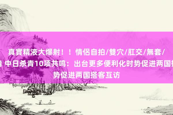 真實精液大爆射！！情侶自拍/雙穴/肛交/無套/大量噴精 中日杀青10项共鸣：出台更多便利化时势促进两国搭客互访